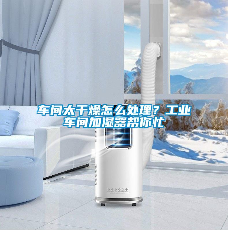 车间太干燥怎么处理?工业车间加湿器帮你忙