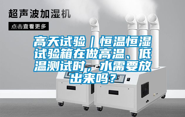 高天试验|恒温恒湿试验箱在做高温、低温测试时,水需要放出来吗?
